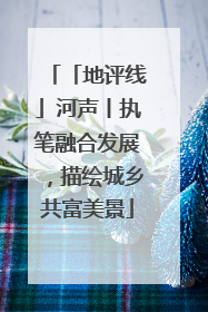 「地评线」河声丨执笔融合发展，描绘城乡共富美景